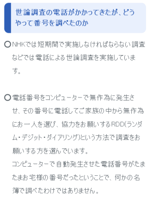 世論調査の電話がかかってきたが、どうやって番号を調べたのか NHKでは短期間で実施しなければならない調査などでは電話による世論調査を実施しています。電話番号をコンピューターで無作為に発生させ、その番号に電話してご家族の中から無作為にお一人を選び、協力をお願いするRDD(ランダム・デジット・ダイアリング)という方法で調査をお願いする方を選んでいます。