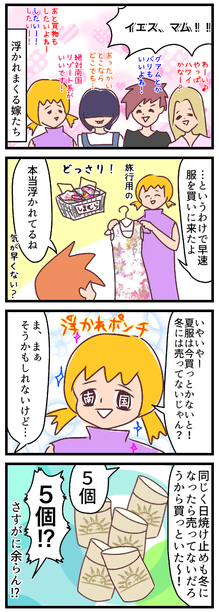 嫁たちはとても浮かれていた。もれなく私も浮かれており、早速しまむらに旅行用の服を選びにきた。旦那は気が早いなーと言うけど冬になったら服売ってないからね。同じ理屈で日焼け止めも5個買っておいた。浮かれポンチのなせるわざ。