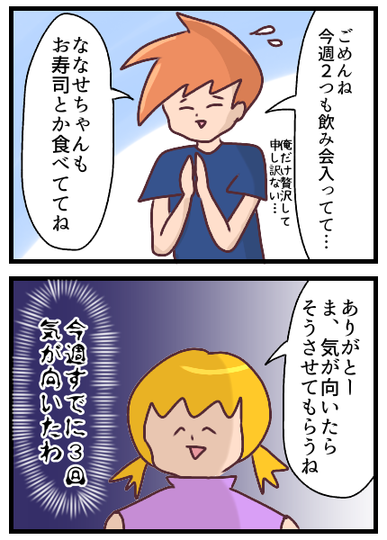 「ごめんね、今週2つも飲み会入ってて。俺だけ贅沢して申し訳ない。ななせちゃんもお寿司とか食べててね」という旦那に対して「ありがとう。ま、気が向いたらそうさせてもらうね」と言う私だが実は今週すでに3回気が向いたわ。