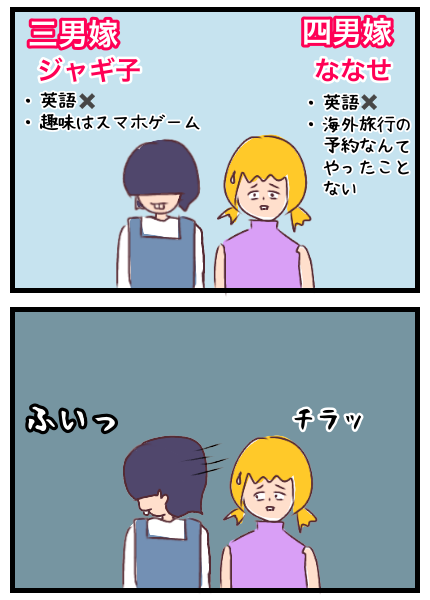 四男嫁ななせと三男嫁ジャギ子。2人とも英語はできないし海外旅行の予約もしたことがないタイプ。ジャギ子の方をチラッと見てみるとなんと目をそらされた。