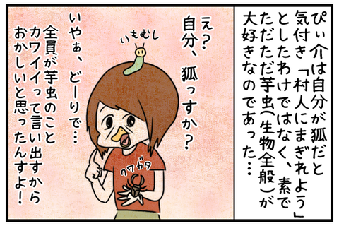 ぴぃ介は自分が狐だと気付いて村人にまぎれたのではなく、ただただ素で芋虫が好きなのであった。