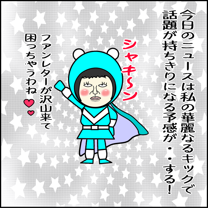 世間のニュースは私の活躍の話題で持ちきりになる予感がする。ファンレターが沢山来て困っちゃうかもね