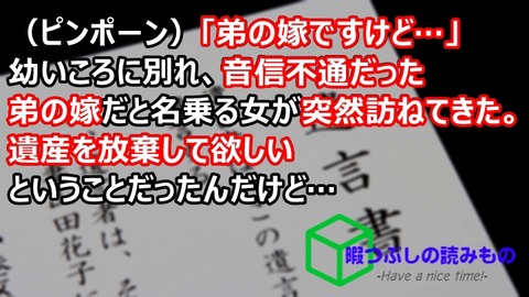 ピンポーン 弟の嫁ですけど 幼いころに別れ 音信不通だった弟の嫁だと名乗る女が突然訪ねてきた 遺産を放棄して欲しいということだったんだけど 暇つぶしの読みものまとめ ピンポーン 弟の嫁ですけど 幼いころに別れ 音信不通だった弟の嫁だと名乗る女が突然訪ねてきた 遺産を放棄して欲しいということだったんだけど 暇つぶしの読みものまとめ