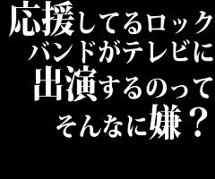 応援してるロックバンドがテレビに出演するのってそんなに嫌？