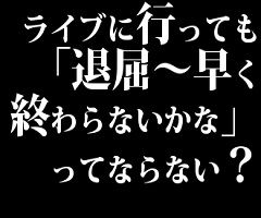 ライブに行っても「退屈～早く終わらないかな」ってならない？