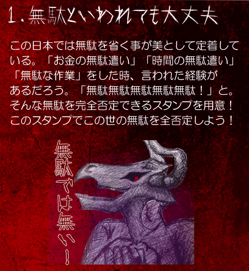 1.無駄といわれても大丈夫
この日本では無駄を省く事が美として定着して
いる。「お金の無駄遣い」「時間の無駄遣い」
「無駄な作業」をした時、言われた経験が
あるだろう。「無駄無駄無駄無駄無駄！」と。そんな無駄を完全否定できるスタンプを用意！
このスタンプでこの世の無駄を全否定しよう！
