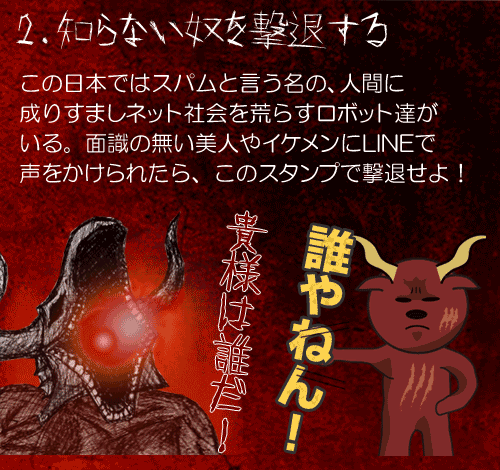 2.知らない奴を撃退する
この日本ではスパムと言う名の、人間に
成りすましネット社会を荒らすロボット達が
いる。面識の無い美人やイケメンにLINEで
声をかけられたら、このスタンプで撃退せよ！
