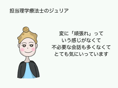 担当理学療法士のジュリア 変に「頑張れ」っていう感じがなくて不必要な会話も多くなくてとても気にいっています