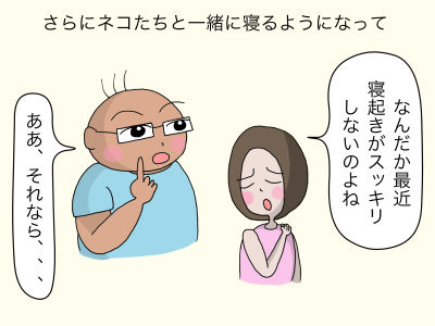 さらにネコたちと一緒に寝るようになって「なんだか最近、寝起きがスッキリしないのよね」「ああ、それなら、、、」