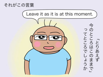 それがこの言葉「Leave it as it is at this moment.」「とりあえず、今のところはこのままで」といったところでしょうか