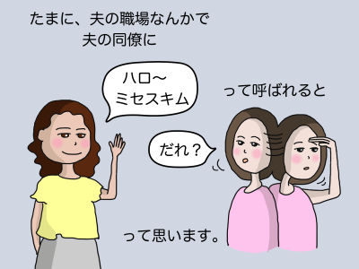 たまに、夫の職場なんかでおっとの同僚に「ハロ〜 ミセスキム」って呼ばれると「だれ?」って思います。