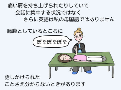 痛い肩を持ち上げられていて会話に集中する状況ではなくさらに英語は私の母国語ではありません 朦朧としているところに「ボソボソボソ」 話しかけられたことさえわからない時があります