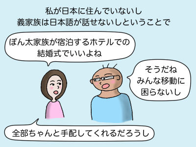 私が日本に住んでいないし義家族は日本語が話せないしという事で「ぽん太家族が宿泊するホテルでの結婚式でいいよね」「そうだね、みんな移動に困らないし」「全部ちゃんと手配してくれるだろうし」