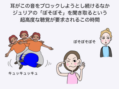 耳がこの音をブロックしようとし続ける中 ジュリアの「ボソボソ」を聞き取るという超高度な聴覚が要求されるこの時間 ボソボソボソ キュッキュッキュ