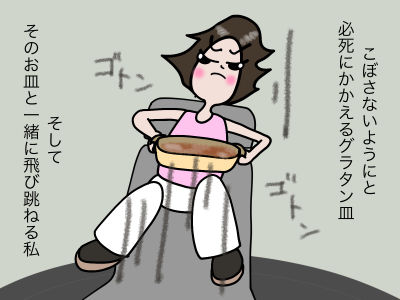 こぼさないようにと必死にかかえるグラタン皿 そしてそのお皿と一緒に飛び跳ねる私