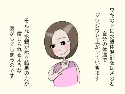 ワキの下に水銀体温計をはさむと自分の体温でジワジワと上がっていきます。そんな水銀が示す結果の方が
信じられるような気がしてしまうのです