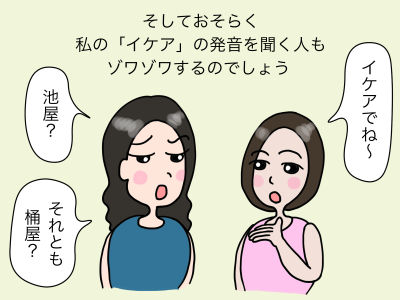 そしておそらく私の「イケア」の発音を聞く人もゾワゾワするのでしょう 「池屋?」