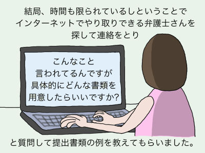 結局、時間もかぎられているしということでインターネットでやり取りできる弁護士さんを探して連絡をとり「こんなこと言われてるんですが具体的にどんな書類を用意したらいいですか?」と質問して提出書類の例を教えてもらいました。