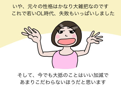 いや、元々の性格はかなり大雑把なのです これで若いOL時代、失敗もいっぱいしました。そして、今でも大抵のことはいい加減であまりこだわらないほうだと思います。