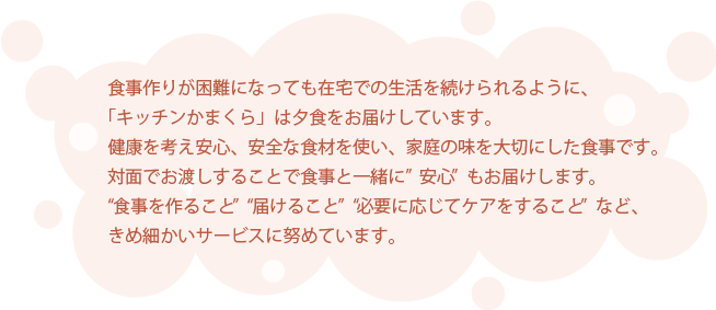 食事作りが困難になっても在宅での生活を続けられるように、「キッチンかまくら」は夕食をお届けしています。健康を考え安心、安全な食材を使い、家庭の味を大切にした食事です。対面でお渡しすることで食事と一緒に”安心”もお届けします。“食事を作ること”  “届けること”  “必要に応じてケアをすること”など、きめ細かいサービスに努めています。