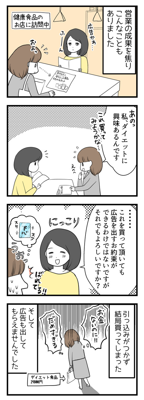 営業の成果を焦り失敗の漫画-健康食品のお店へ営業に訪れた時のことです。おすすめのダイエット商品というチラシを見て「興味があります」というそぶりを見せたところ、「広告を出すとお約束できませんがそれでもよければ」と言われてしまい、引っ込みがつかず結局商品を購入してしまいました。さらに広告も出してもらえずただお金を使っただけ・・・という失敗談です。