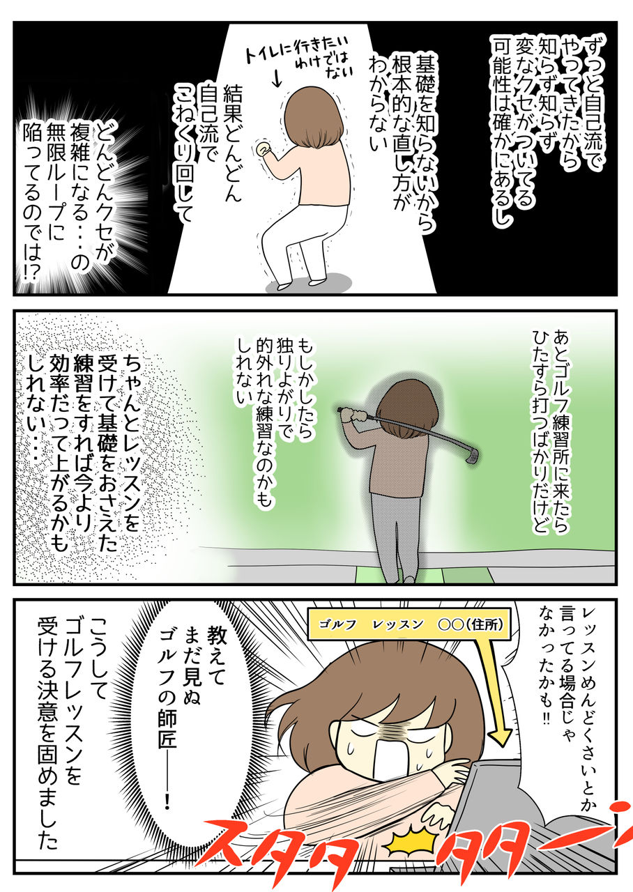 「変な癖がつく前にレッスンを受けた方がいい」という言葉。自己流でやってきて基礎が無いから根本的な直し方もわからない、結果こねくり回してどんどんクセが複雑になっているのでは?!と。ちゃんとレッスンを受けて基礎をおさえた練習をすれば、効率だってあがるかもしれない!レッスンめんどくさいと言っている場合じゃなかったかも!とまだ見ぬ師匠に教えを乞おうと思いました。こうしてゴルフレッスンを受ける決意を固めました