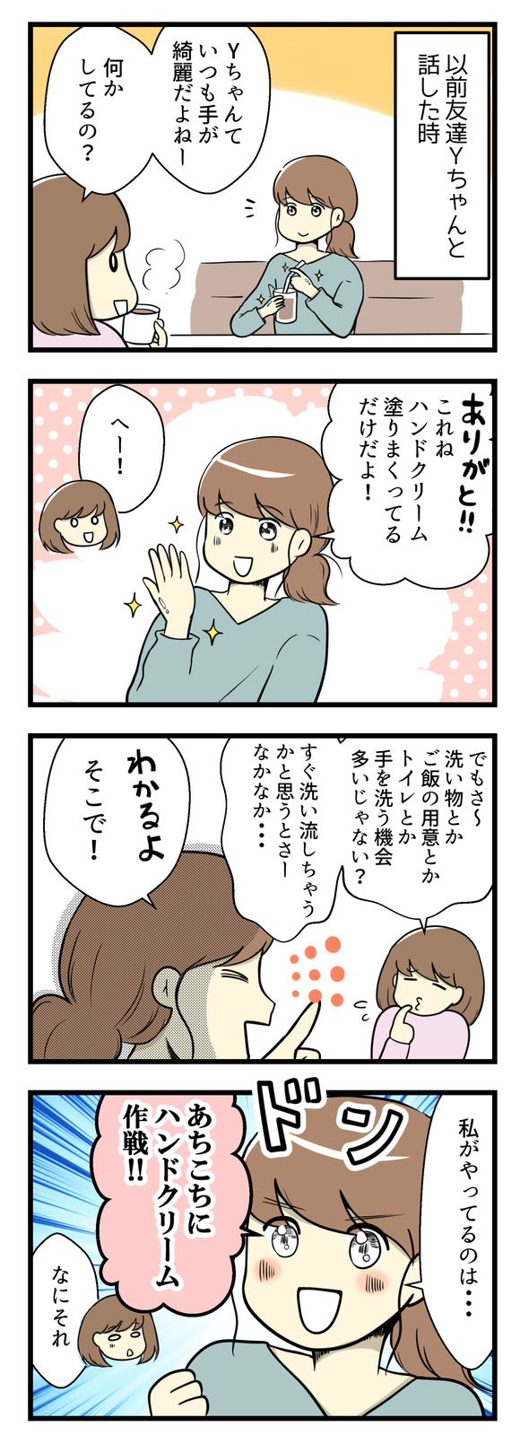 以前友達Yちゃんと話した時の事。「Yちゃんていつも手が綺麗だよね!なにかしてるの?」と聞いてみたら、「ハンドクリームを塗りたくってるだけだよ!」と。でも私は「洗い物とかご飯の用意とかトイレとか手を洗う機会が多いじゃない?すぐ洗い流しちゃうと思うとなかなか」と言ったらYちゃんは「わかるよ!だから私がやっているのは”あちこちにハンドクリーム大作戦!”」とのこと!