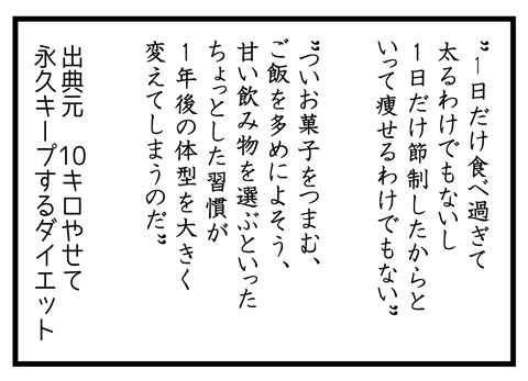 習慣化するダイエットおまけ。1日だけ食べすぎて太るわけでもないし1日だけ節制して痩せるわけでもない。ついお菓子をつまむ、ご飯を多めによそう、甘い飲み物を選ぶといったちょっとした習慣が、1年後の体型を大きく変えてしまうのだ。出典元、10キロやせて永久キープするダイエットより