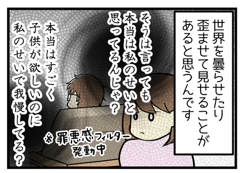 罪悪感フィルターを通してみてしまい、「そうは言っても本当は私の方に原因があると思っていない？」「本当は子供がすごく欲しいのに、私のせいで我慢させていない？」などつい世界が曇らせたり歪んで見せることがあると思うんです。