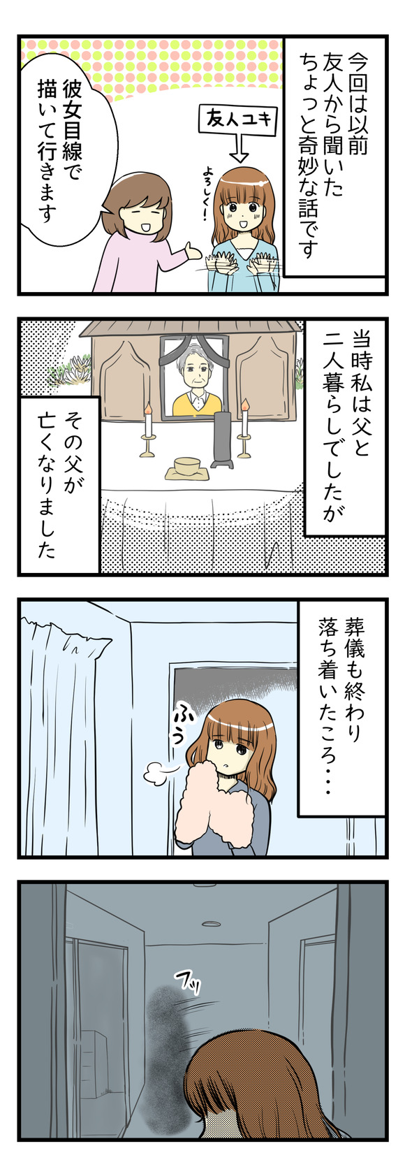 これは以前友人から聞いた話です。彼女目線で描いて行きます!当時父親と二人暮らしだった友人ユキ。その父親が亡くなりました。葬儀も終わり落ち着いた頃、部屋でゆっくりしていると