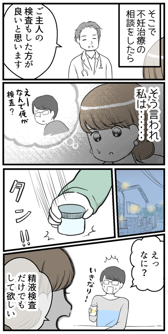 そこで不妊治療の相談をしたところ「ご主人の検査もしたほうがいいと思います」と言われて私は・・・。帰宅後夫に精液を採取する容器を見せて、精液検査をして欲しいと伝えました。