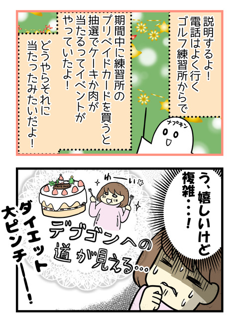 電話はよく行くゴルフ練習所からで、期間中に練習所のプリペイドカードを買ったので抽選でクリスマスケーキかお肉が当たるというイベントに参加していたのですがどうやらそれに当たったらしいのです!嬉しいけれど、ダイエッターな私には複雑です!!