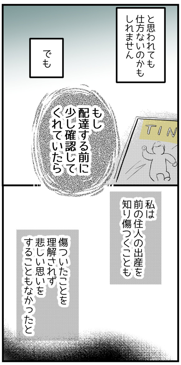 そう思われても仕方ないのかもしれません。でももし配達する前に少し確認していてくれたら・・・私が前の住人の出産を知り傷つくことも、傷ついたことを理解されず悲しい思いをすることもなかったと