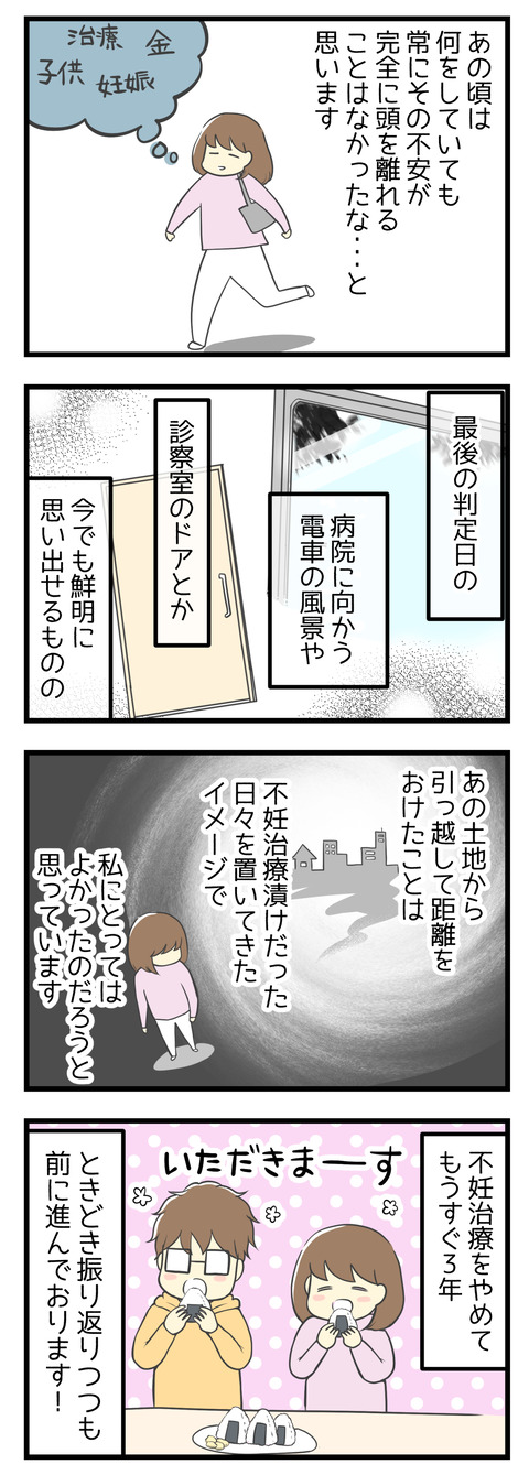 あの頃は何をしていても常に子供が出来るかどうかの不安がつきまとっていた気がします。最後の判定日の記憶は今でも鮮明ですが、あの土地から離れて距離を置けたことは不妊治療漬けだった日々を置いてきたイメージがあり私にとって良かったことだと思います。不妊治療をやめてもうすぐ3年、ときどき振り返りつつも前に進んでおります!