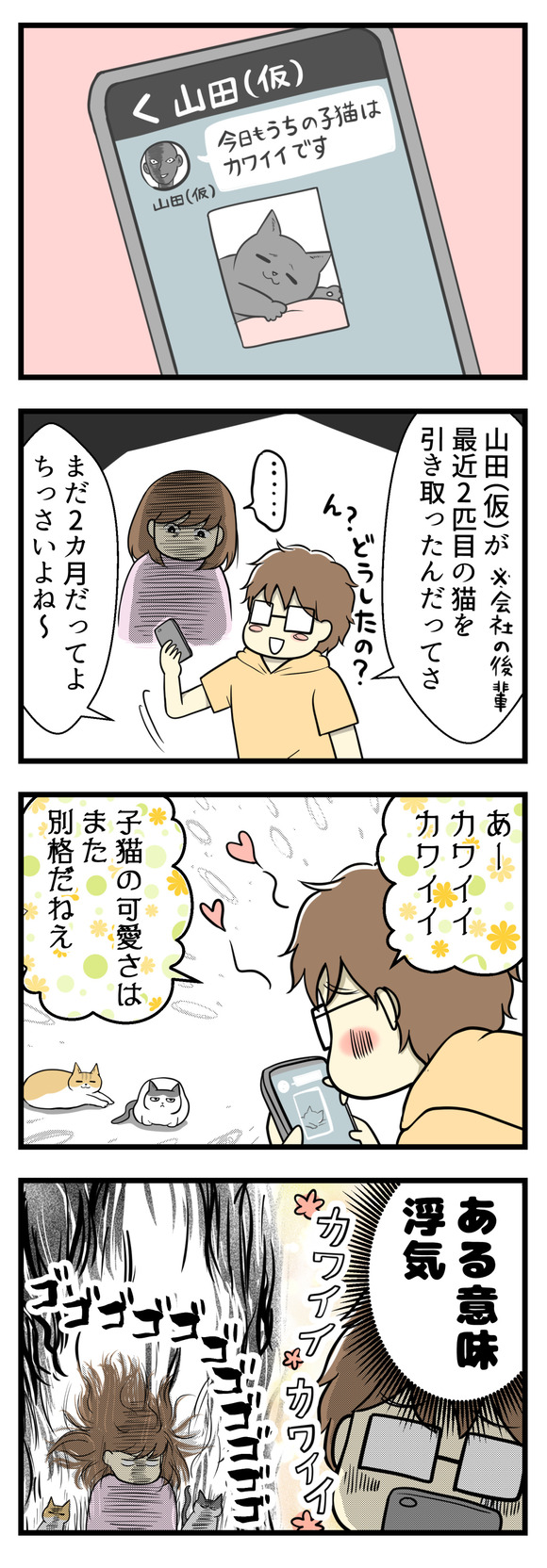 と思ってスマホを覗いたら夫の会社の同僚山田(仮)とのLINEでした。山田さんは最近2匹目となる子猫を迎えたんだそうです。その送られてきた子猫の写真を見て夫はニヤニヤしていたのでした。「ああカワイイカワイイ!子猫の可愛さは別格だねえ」とやたら褒めまくっていて、それはそれである意味浮気・・・!!
