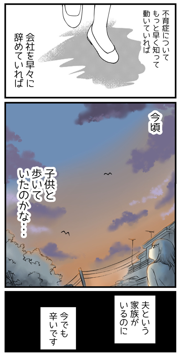 不育症についてもっと早く知って動いていれば、会社を早々に辞めていれば。今頃、子供と歩いていたのかな・・・夫という家族がいるのに、今でも辛いです。