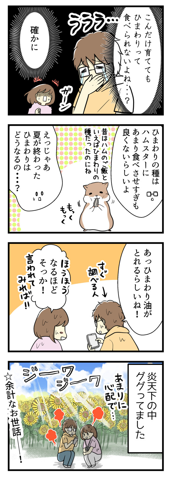 「これだけ育ててもひまわりって食べられないよね・・・?」「確かに!」ひまわりの種は今やハムスターにあげすぎるのもよくないってなってるらしいし、昔はハムスターのご飯と言えばひまわりだったのに・・・じゃあ夏が終わったひまわりはどうなるの??という素朴な疑問。そんなことがふと心配になったので、炎天下ひまわり畑の中でそんなことをググってました。