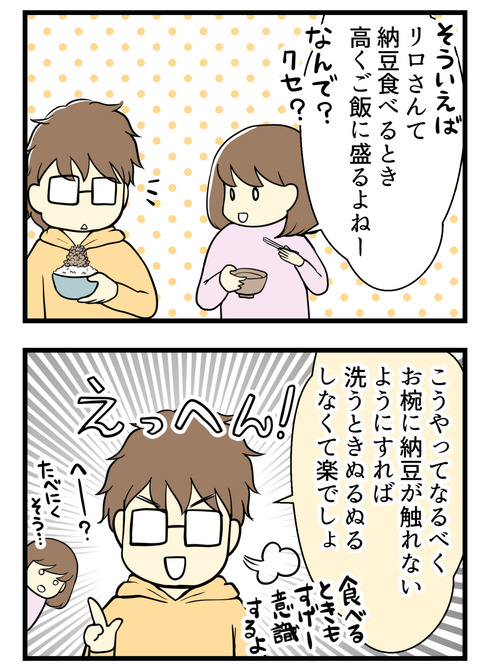 「そういえばいつも納豆をご飯に高く盛りつけるよね、なんで?」と聞くと「なるべくお椀に納豆が触れないようにしている、そうすればお椀がぬるぬるしなくて洗う時楽でしょ」と!
