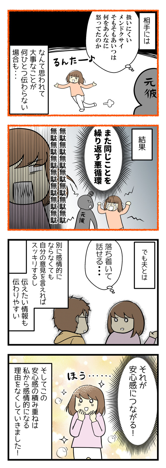 相手には「扱いにくい、メンドクサイ、そもそもなにをあいつはあんなに怒っていたのか」なんて思われて大事なことが全然伝わってないなんてことも･･･結果、また同じことを繰り返す無駄！でも夫とは落ち着いて話せる。別に感情的にならなくとも自分の意見を言えればすっきりするし、伝えたい情報も伝わりやすい。それが安心感につながる！この安心感の積み重ねは、私から感情的になる理由をなくしていきました！