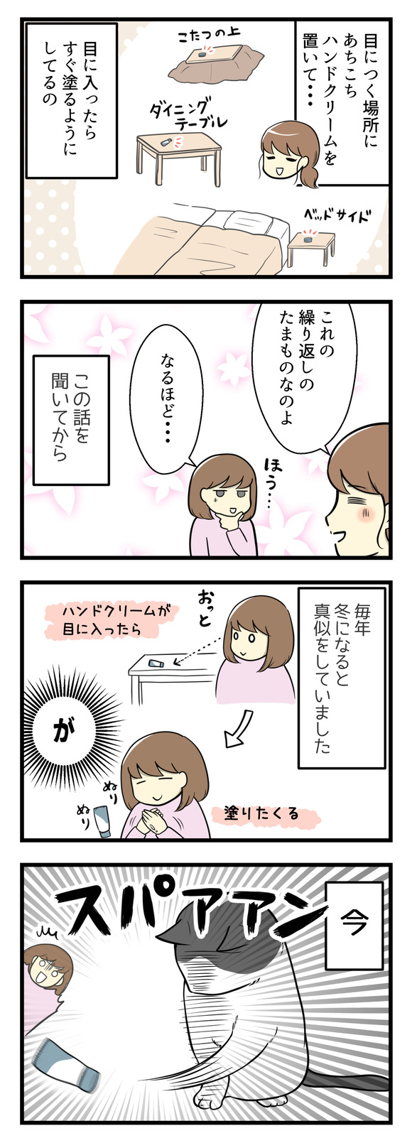 家のあちこちにハンドクリームを置いて、目についたらすぐに塗る!これを実践するのみ。この話を聞いてから、私も冬になるとまねしていました。でも今!猫たちと一緒に暮らしているとあちこちに置いたハンドクリームを落とされたりふっとばされたりかじられたり。