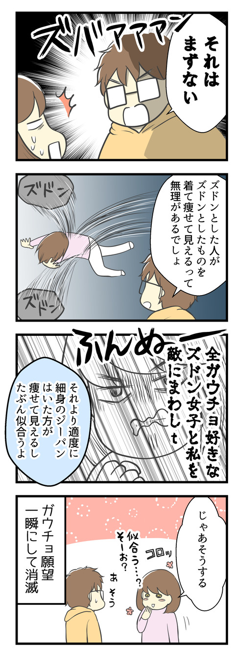 それを夫に伝えたら「それはまずない!」とさらに全否定。ズドンとした人がズドンとした服を着て痩せて見えるって無理があると。それより適度に細身のジーパンをはいた方が似合うよ、と。「似合う」と言われたら妻としては弱い・・・「じゃあそうする」と一瞬にしてガウチョ願望消滅。
