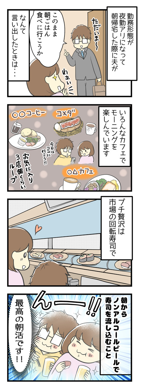 勤務形態が夜勤アリになり、朝帰宅した夫が「このまま朝ごはん食べに行こうか」なんて言い出すときがあります。そんなときは、いろんなカフェでモーニングを楽しんでいます!プチ贅沢な朝ごはんは市場の回転寿司で、朝からノンアルコールビールで寿司を流し込むこと!最高の朝活です!