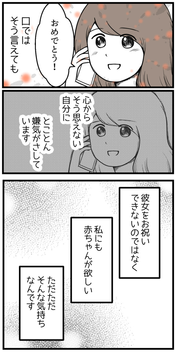 「おめでとう!」と口ではそう言えても心からそう思えない自分に、とことん嫌気がさしています。彼女をお祝いできないのではなく、「私にも赤ちゃんが欲しい」ただただそんな気持ちなんです。