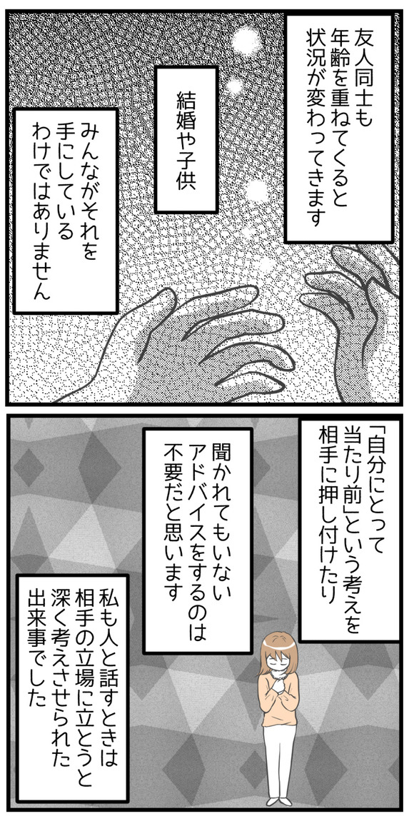 友人同士でも年齢を重ねてくると状況が変わってきます。結婚や子供、みんながそれを手にしているわけではありません。「自分にとってあたりまえ」という考えを相手に押し付けたり、聞かれてもいないアドバイスをするのは不要だと思います。私も人と話すときは相手の立場に立とうと深く考えさせられた出来事でした