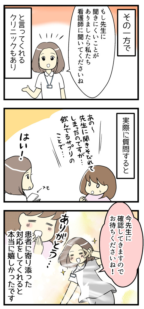 その一方で「先生に質問しにくかったら看護師に聞いてくださいね」と言ってくれるクリニックもあり、実際質問するとその場で先生に確認してくれてその患者に寄り添った対応が嬉しかったです