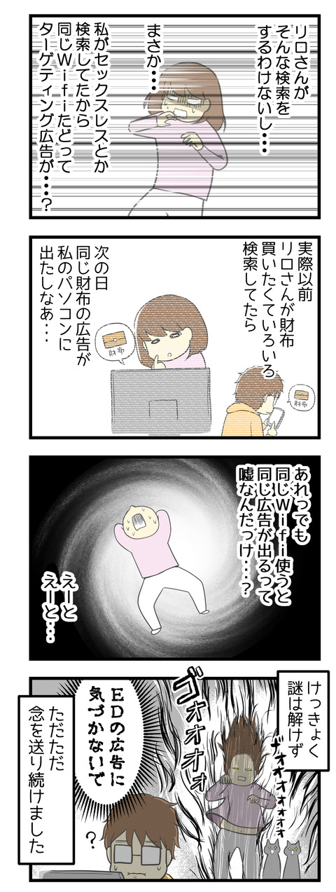 夫がそんな検索しないだろうし(多分)まさか私がセックスレスとか検索していたから、同じWi-Fiたどってターゲティング広告が出るようになった?!以前リロさんが自分のスマホで欲しい財布の検索をしていたら、翌日私のパソコンにその財布の広告が出ていたし・・・あれ?でも同じWi-Fiで同じ広告が出るって嘘なんだっけ?あれ?となって結局謎は解けずに、夫の後ろからただただ「EDの広告に気づかないで」と念を送り続けました。