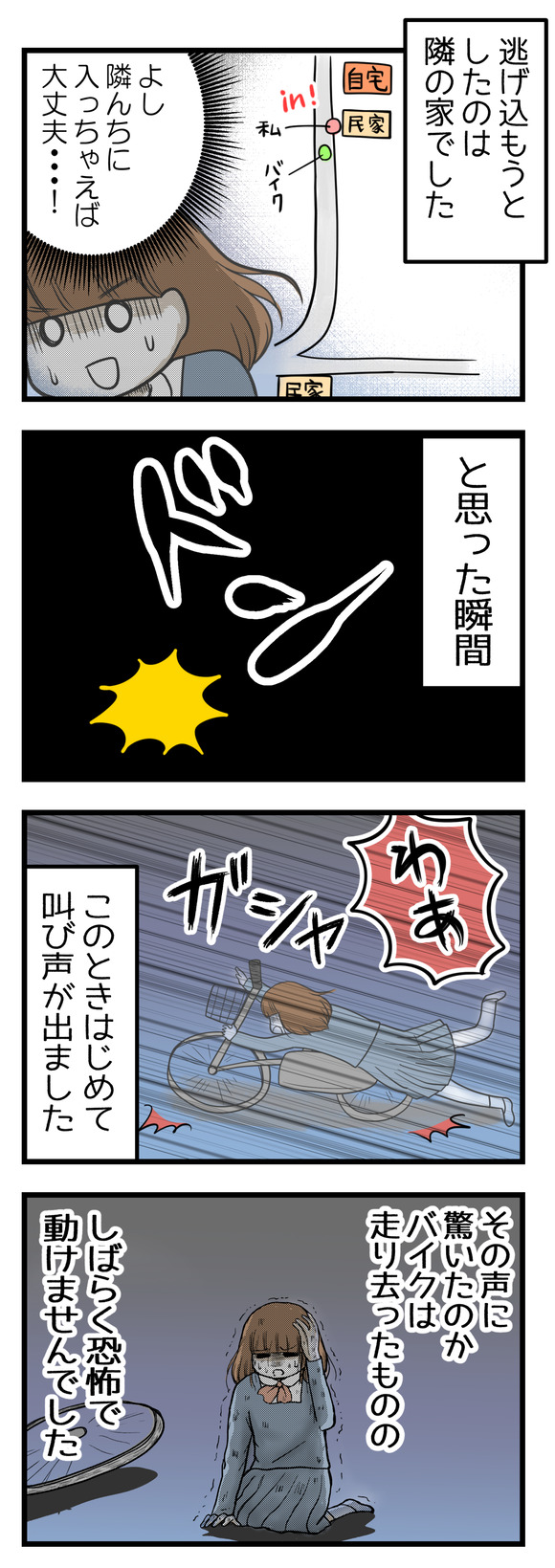 逃げ込もうとしたのは隣の家でした。「隣の家に飛び込んじゃえばもう大丈夫・・・」と思った瞬間どん!と背中を押されて自転車ごと倒れこみました。この時はじめて叫び声が出ました!その声に驚いたのかそのままバイクは走り去ったものの、しばらく恐怖で動けませんでした。