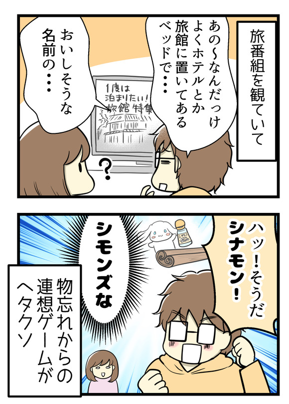 再びリロさん。テレビの旅番組をみていて「あのーなんだっけ旅館とかホテルによくおいてあるベッドで・・・おいしそうな名前の・・・」「そうだ!シナモン!」それシモンズ!物忘れからの連想ゲームがヘタクソな夫婦。