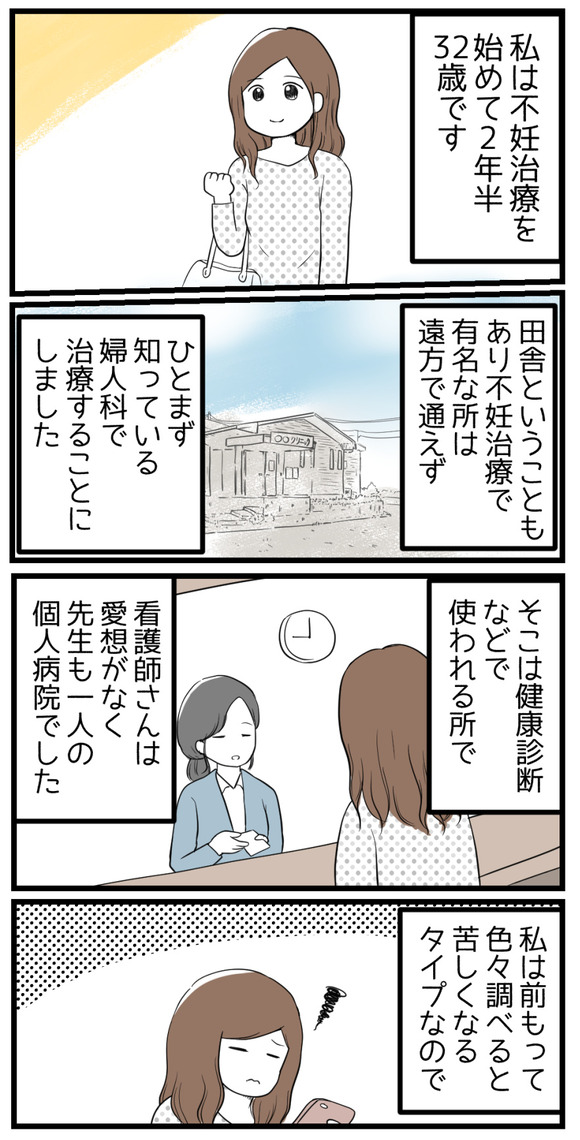 私は不妊治療を始めて2年半、32歳です。田舎ということもあり有名な病院には通えず、ひとまず近所の婦人科で治療することにしました。そこは健康診断などにつかわれるようなところで、先生1人で看護師さんも愛想がない個人病院でした。私は前もって色々調べると苦しくなるタイプなので