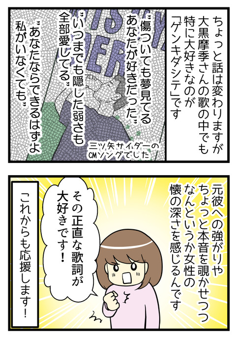 ちょっと話は変わりますが私は大黒摩季さんの歌で特に好きなのが「ゲンキダシテ」です。元彼への強がりはちょっと本音を覗かせつつなんというか女性の懐の深さを感じる歌詞です。その正直な歌詞が大好きです。これからも応援します！